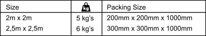 Size 2m x 2m 2,5m x 2,5m 5 kg’s 6 kg’s Packing Size 200mm x 200mm x 1000mm 300mm x 300mm x 1000mm