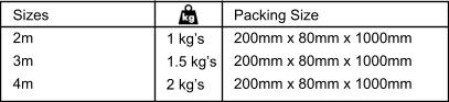 Sizes 2m  3m  4m  1 kg’s 1.5 kg’s 2 kg’s  Packing Size 200mm x 80mm x 1000mm 200mm x 80mm x 1000mm 200mm x 80mm x 1000mm