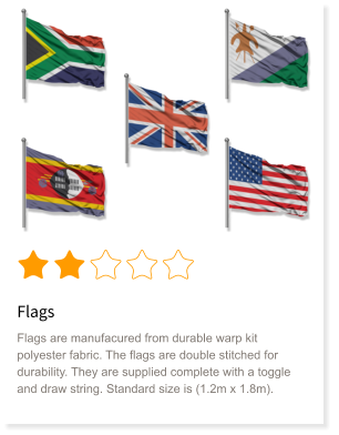 Flags Flags are manufacured from durable warp kit polyester fabric. The flags are double stitched for durability. They are supplied complete with a toggle and draw string. Standard size is (1.2m x 1.8m).