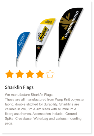 Sharkfin Flags We manufacture Sharkfin Flags. These are all manufactured from Warp Knit polyester fabric, double stitched for durability. Sharkfins are vailable in 2m, 3m & 4m sizes with aluminium & fiberglass frames. Accessories include , Ground Spike, Crossbase, Waterbag and various mounting pegs.