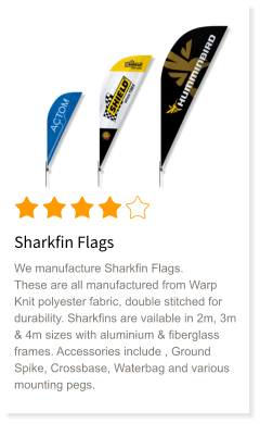 Sharkfin Flags We manufacture Sharkfin Flags. These are all manufactured from Warp Knit polyester fabric, double stitched for durability. Sharkfins are vailable in 2m, 3m & 4m sizes with aluminium & fiberglass frames. Accessories include , Ground Spike, Crossbase, Waterbag and various mounting pegs.