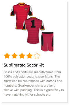 Sublimated Socor Kit Shirts and shorts are manufactured from 100% polyester socer sheen fabric. The shirts can be customised with names and numbers. Goalkeeper shirts are long sleeve with padding. This is a great way to have matching kit for schools etc.